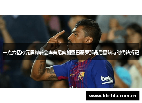 一点六亿欧元震撼转会库蒂尼奥加盟巴塞罗那背后豪赌与时代转折记 一点六亿欧元震撼转会库蒂尼奥加盟巴塞罗那背后豪赌与时代转折记