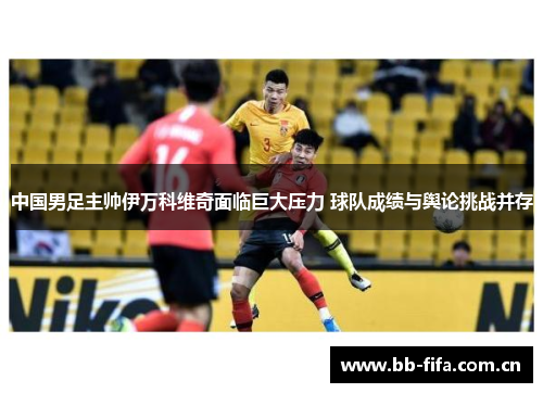 中国男足主帅伊万科维奇面临巨大压力 球队成绩与舆论挑战并存