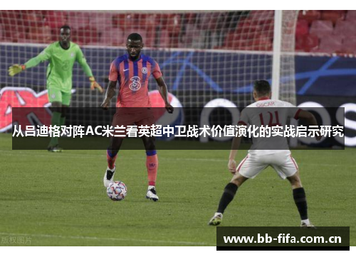 从吕迪格对阵AC米兰看英超中卫战术价值演化的实战启示研究 从吕迪格对阵AC米兰看英超中卫战术价值演化的实战启示研究