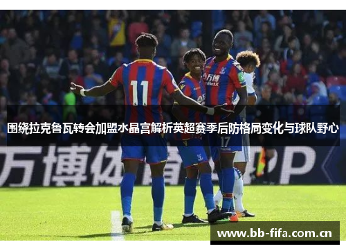 围绕拉克鲁瓦转会加盟水晶宫解析英超赛季后防格局变化与球队野心 围绕拉克鲁瓦转会加盟水晶宫解析英超赛季后防格局变化与球队野心